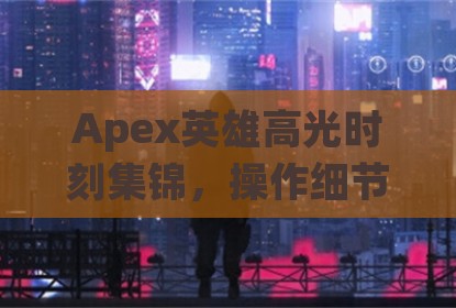 Apex英雄高光时刻集锦，操作细节与实战思路全解析